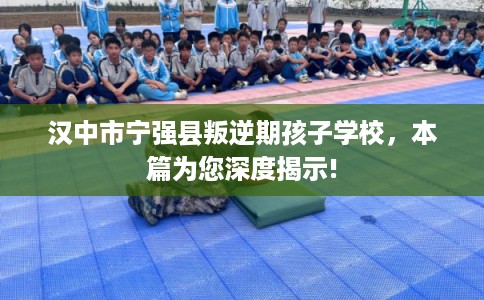 汉中市宁强县叛逆期孩子学校，本篇为您深度揭示!