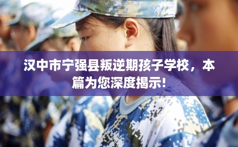 汉中市宁强县叛逆期孩子学校，本篇为您深度揭示!