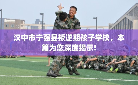 汉中市宁强县叛逆期孩子学校，本篇为您深度揭示!