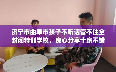 济宁市曲阜市孩子不听话管不住全封闭特训学校，良心分享十家不错的学校！