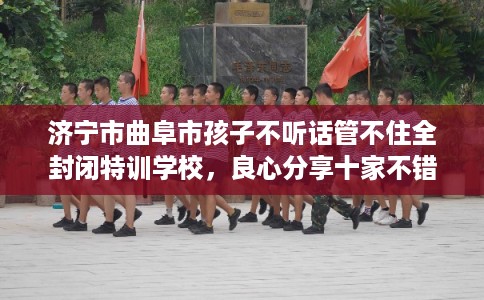 济宁市曲阜市孩子不听话管不住全封闭特训学校，良心分享十家不错的学校！