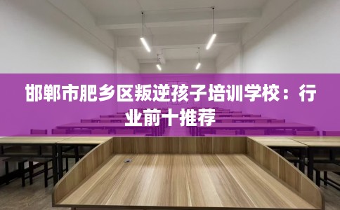 邯郸市肥乡区叛逆孩子培训学校：行业前十推荐