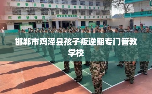 邯郸市鸡泽县孩子叛逆期专门管教学校 邯郸市鸡泽县孩子叛逆期专门管教学校
