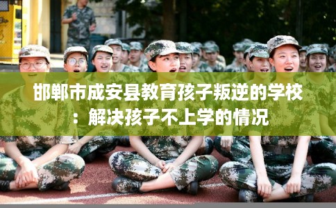 邯郸市成安县教育孩子叛逆的学校：解决孩子不上学的情况