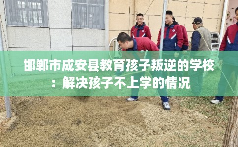 邯郸市成安县教育孩子叛逆的学校：解决孩子不上学的情况