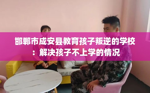 邯郸市成安县教育孩子叛逆的学校：解决孩子不上学的情况