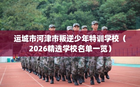 运城市河津市叛逆少年特训学校（2026精选学校名单一览）