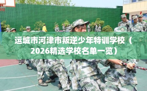 运城市河津市叛逆少年特训学校（2026精选学校名单一览）
