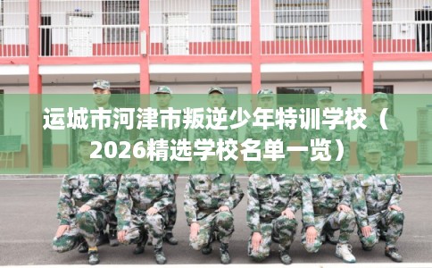 运城市河津市叛逆少年特训学校（2026精选学校名单一览）