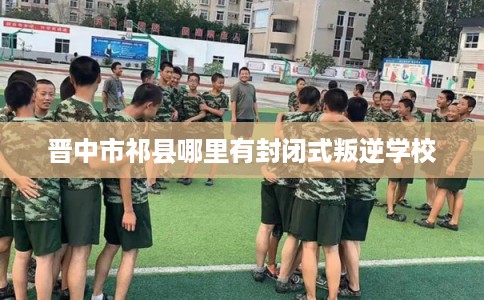 晋中市祁县哪里有封闭式叛逆学校