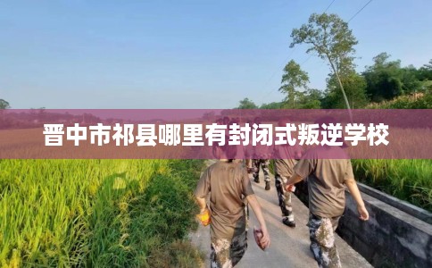 晋中市祁县哪里有封闭式叛逆学校