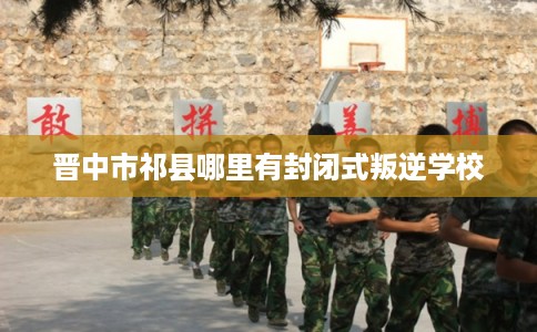 晋中市祁县哪里有封闭式叛逆学校