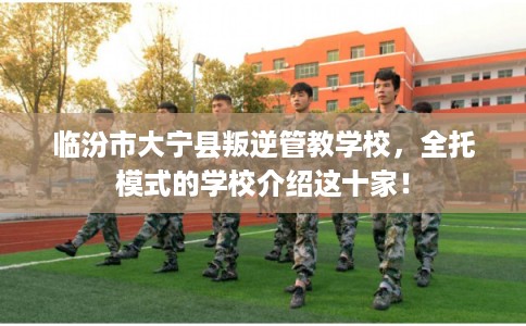 临汾市大宁县叛逆管教学校,全托模式的学校介绍这十家! 临汾市大宁县叛逆管教学校,全托模式的学校介绍这十家!