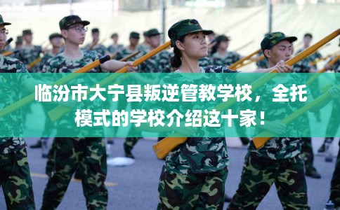 临汾市大宁县叛逆管教学校，全托模式的学校介绍这十家！
