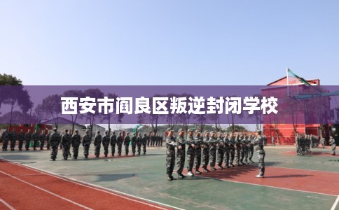 西安市阎良区叛逆封闭学校 西安市阎良区叛逆封闭学校