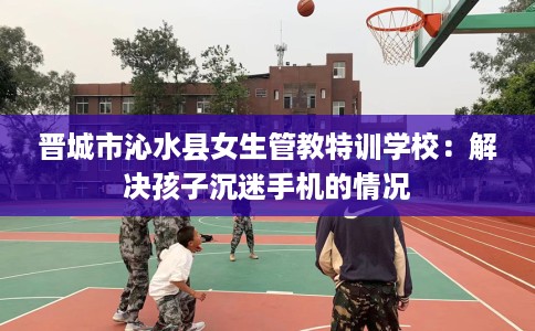 晋城市沁水县女生管教特训学校:解决孩子沉迷手机的情况 晋城市沁水县女生管教特训学校:解决孩子沉迷手机的情况