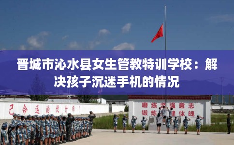 晋城市沁水县女生管教特训学校:解决孩子沉迷手机的情况 晋城市沁水县女生管教特训学校:解决孩子沉迷手机的情况