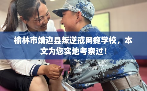 榆林市靖边县叛逆戒网瘾学校，本文为您实地考察过！