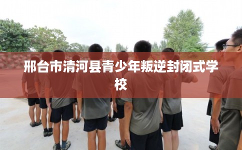 邢台市清河县青少年叛逆封闭式学校 邢台市清河县青少年叛逆封闭式学校