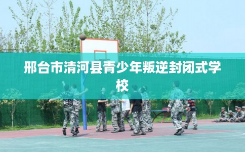 邢台市清河县青少年叛逆封闭式学校 邢台市清河县青少年叛逆封闭式学校