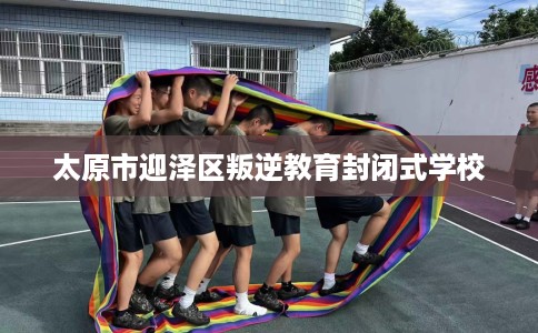 太原市迎泽区叛逆教育封闭式学校