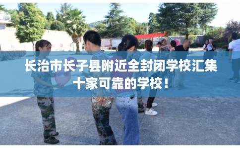 长治市长子县附近全封闭学校汇集十家可靠的学校! 长治市长子县附近全封闭学校汇集十家可靠的学校!