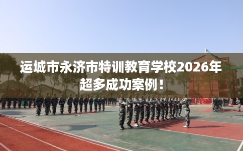 运城市永济市特训教育学校2026年超多成功案例! 运城市永济市特训教育学校2026年超多成功案例!