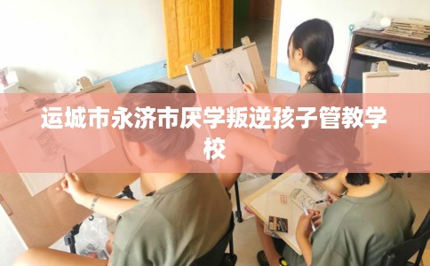 运城市永济市厌学叛逆孩子管教学校 运城市永济市厌学叛逆孩子管教学校