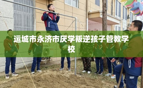 运城市永济市厌学叛逆孩子管教学校 运城市永济市厌学叛逆孩子管教学校