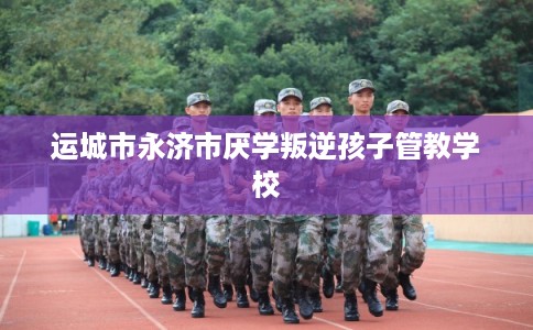 运城市永济市厌学叛逆孩子管教学校 运城市永济市厌学叛逆孩子管教学校
