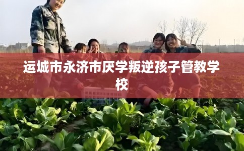 运城市永济市厌学叛逆孩子管教学校 运城市永济市厌学叛逆孩子管教学校