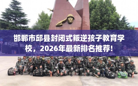 邯郸市邱县封闭式叛逆孩子教育学校，2026年最新排名推荐!