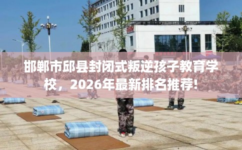 邯郸市邱县封闭式叛逆孩子教育学校，2026年最新排名推荐!