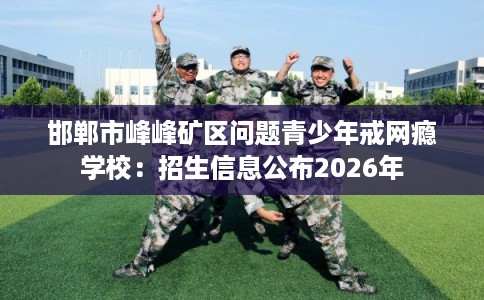 邯郸市峰峰矿区问题青少年戒网瘾学校:招生信息公布2026年 邯郸市峰峰矿区问题青少年戒网瘾学校:招生信息公布2026年