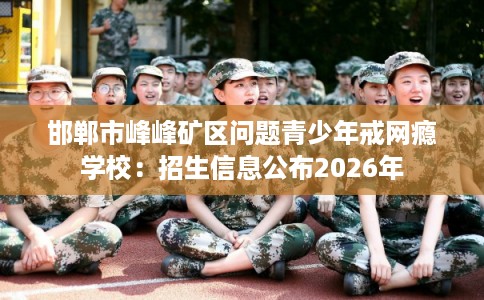 邯郸市峰峰矿区问题青少年戒网瘾学校:招生信息公布2026年 邯郸市峰峰矿区问题青少年戒网瘾学校:招生信息公布2026年