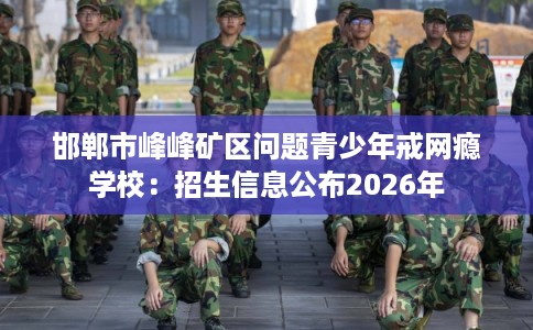 邯郸市峰峰矿区问题青少年戒网瘾学校:招生信息公布2026年 邯郸市峰峰矿区问题青少年戒网瘾学校:招生信息公布2026年