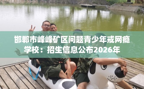 邯郸市峰峰矿区问题青少年戒网瘾学校:招生信息公布2026年 邯郸市峰峰矿区问题青少年戒网瘾学校:招生信息公布2026年