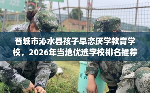 晋城市沁水县孩子早恋厌学教育学校，2026年当地优选学校排名推荐!