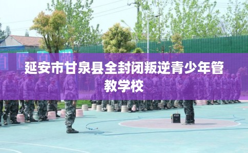 延安市甘泉县全封闭叛逆青少年管教学校