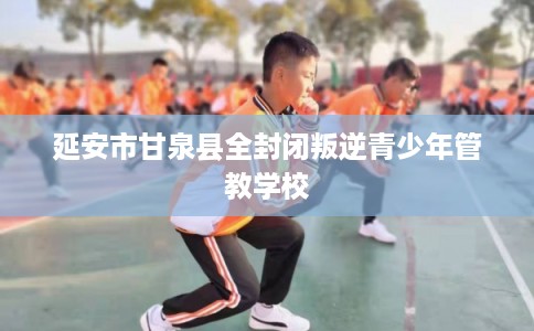 延安市甘泉县全封闭叛逆青少年管教学校