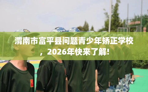 渭南市富平县问题青少年矫正学校，2026年快来了解!