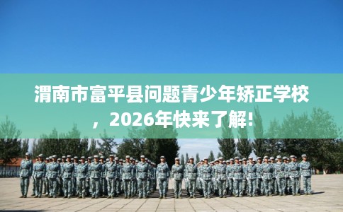 渭南市富平县问题青少年矫正学校，2026年快来了解!