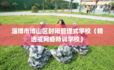 淄博市博山区封闭管理式学校（精选戒网瘾特训学校）