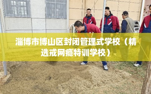淄博市博山区封闭管理式学校(精选戒网瘾特训学校) 淄博市博山区封闭管理式学校(精选戒网瘾特训学校)