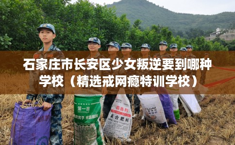 石家庄市长安区少女叛逆要到哪种学校（精选戒网瘾特训学校）