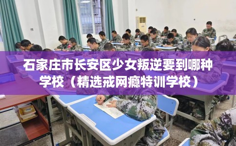 石家庄市长安区少女叛逆要到哪种学校（精选戒网瘾特训学校）