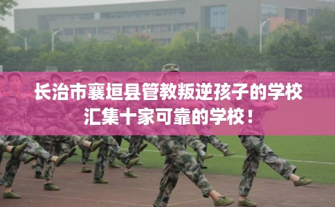 长治市襄垣县管教叛逆孩子的学校汇集十家可靠的学校！