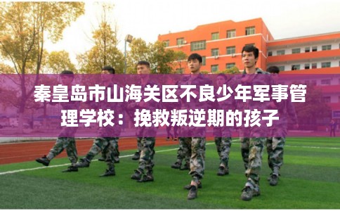 秦皇岛市山海关区不良少年军事管理学校:挽救叛逆期的孩子 秦皇岛市山海关区不良少年军事管理学校:挽救叛逆期的孩子