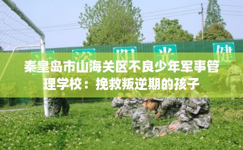 秦皇岛市山海关区不良少年军事管理学校：挽救叛逆期的孩子