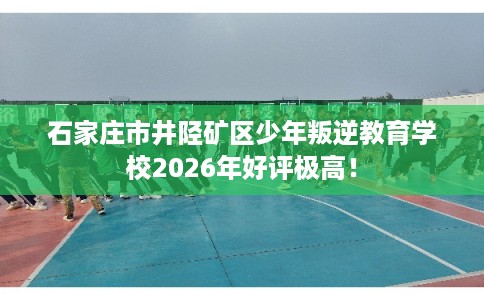 石家庄市井陉矿区少年叛逆教育学校2026年好评极高! 石家庄市井陉矿区少年叛逆教育学校2026年好评极高!